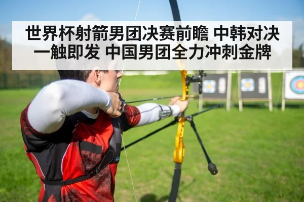世界杯射箭男团决赛前瞻 中韩对决一触即发 中国男团全力冲刺金牌